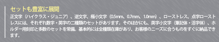 ～セットも豊富に展開～　正文字（ハイクラス・ジュニア）、逆文字、極小文字（0.5mm、0.7mm、1.0mm）、英字小文字（筆記体・活字体）、ホルダー用刻印と多数のセットを常備。ローストレス刻印、点字ローストレス刻印には、数字と英字の二種類のセットがあります。基本的には全種類在庫があり、お客様のニーズに合うものをすぐに納品できます。