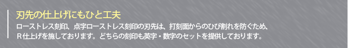 ～刃先の仕上げにもひと工夫～ローストレス刻印、点字ローストレス刻印の刃先は、打刻面からのひび割れを防ぐため、Ｒ仕上げを施しております。どちらの刻印も英字・数字のセットを提供しております。