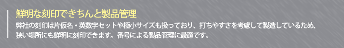 ～鮮明な刻印できちんと製品管理～弊社の刻印は片仮名・英数字セットや極小サイズも扱っており、打ちやすさを考慮して製造しているため、狭い場所にも鮮明に刻印できます。番号による製品管理に最適です。