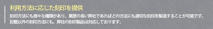 ～利用方法に応じた刻印を提供～刻印方法にも様々な種類があり、業歴の長い弊社であればどの方法にも適切な刻印を製造することが可能です。記載以外の刻印方法にも、弊社の刻印製品は対応しております。