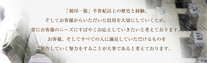 「刻印一筋」半世紀以上の歴史と経験、そしてお客様からいただいた信用を大切にしていくため、常にお客様のニーズにすばやくお応えしていきたいと考えております。お客様、そしてすべての人に満足していただけるものを製作していく努力をすることが大事であると考えております。